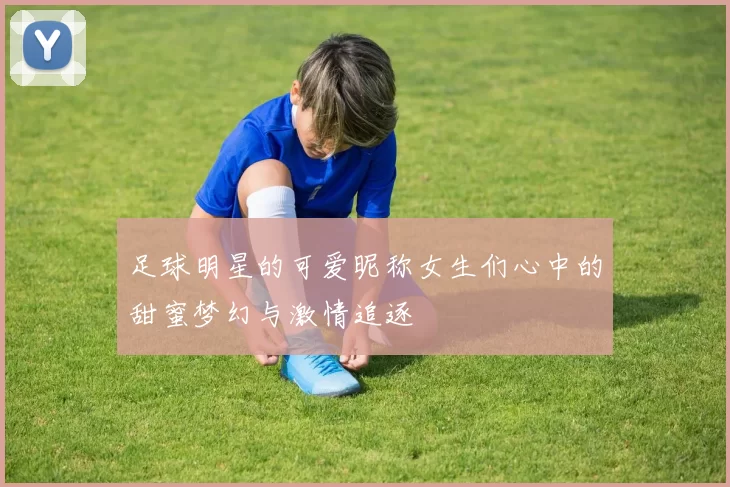 足球明星的可爱昵称女生们心中的甜蜜梦幻与激情追逐