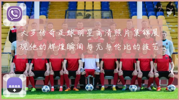 大罗传奇足球明星高清照片集锦展现他的辉煌瞬间与无与伦比的技艺