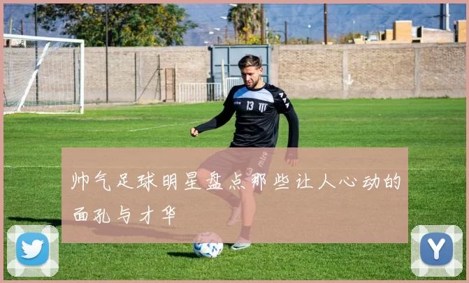 帅气足球明星盘点那些让人心动的面孔与才华