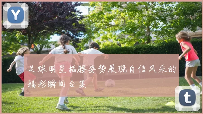 足球明星插腰姿势展现自信风采的精彩瞬间合集