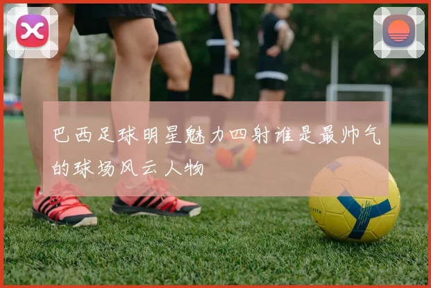 巴西足球明星魅力四射谁是最帅气的球场风云人物