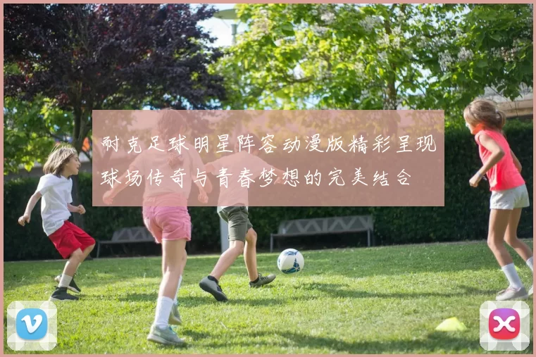 耐克足球明星阵容动漫版精彩呈现球场传奇与青春梦想的完美结合