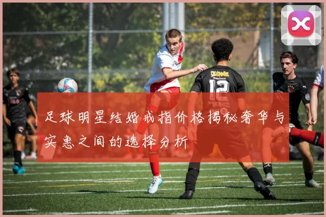 足球明星结婚戒指价格揭秘奢华与实惠之间的选择分析