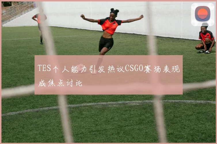 TES个人能力引发热议CSGO赛场表现成焦点讨论
