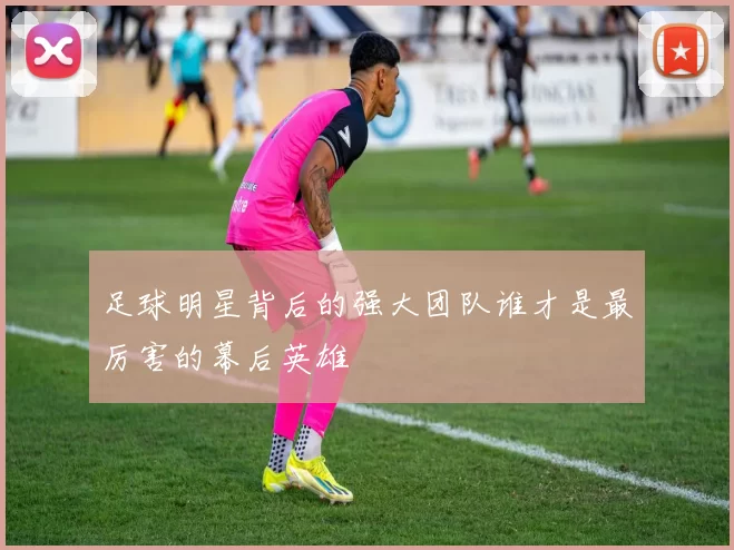 足球明星背后的强大团队谁才是最厉害的幕后英雄