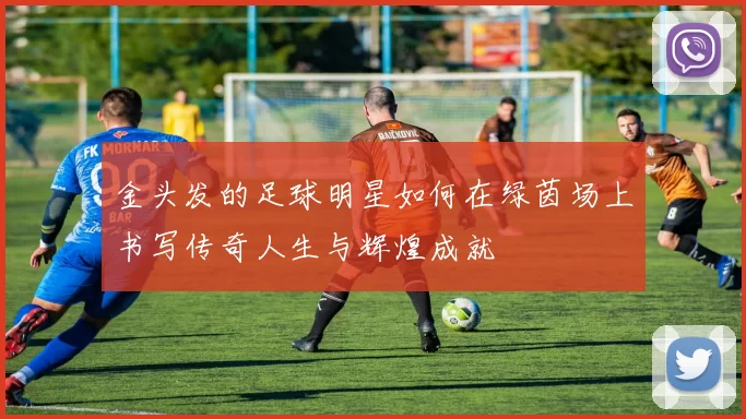 金头发的足球明星如何在绿茵场上书写传奇人生与辉煌成就