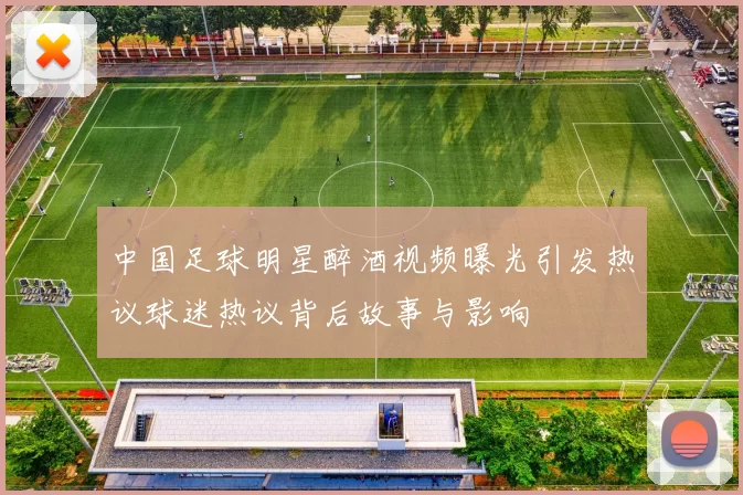 中国足球明星醉酒视频曝光引发热议球迷热议背后故事与影响