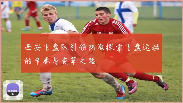 西安飞盘队引领热潮探索飞盘运动的节奏与变革之路