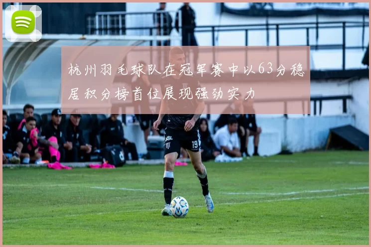 杭州羽毛球队在冠军赛中以63分稳居积分榜首位展现强劲实力