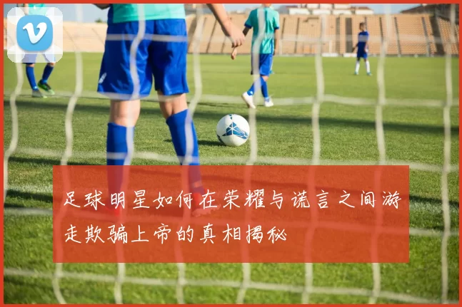 足球明星如何在荣耀与谎言之间游走欺骗上帝的真相揭秘