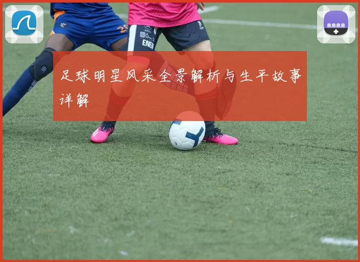 足球明星风采全景解析与生平故事详解