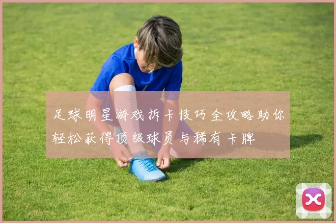足球明星游戏拆卡技巧全攻略助你轻松获得顶级球员与稀有卡牌