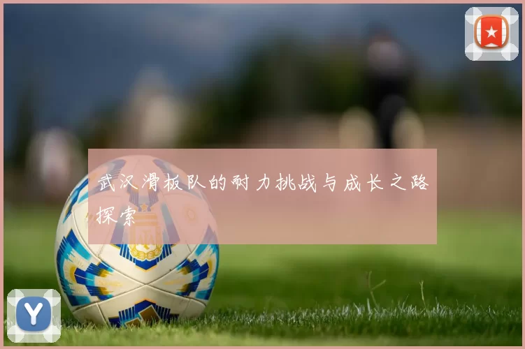 武汉滑板队的耐力挑战与成长之路探索