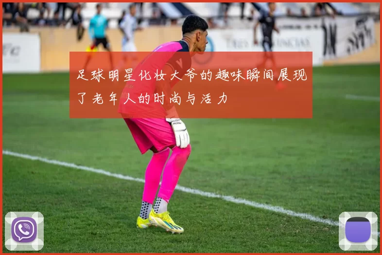 足球明星化妆大爷的趣味瞬间展现了老年人的时尚与活力