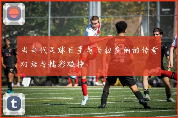 当当代足球巨星与马拉多纳的传奇对话与精彩碰撞