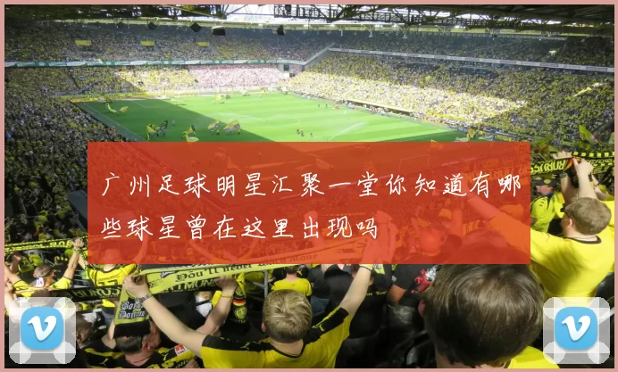 广州足球明星汇聚一堂你知道有哪些球星曾在这里出现吗