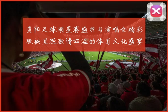 贵阳足球明星赛盛典与演唱会精彩联袂呈现激情四溢的体育文化盛宴