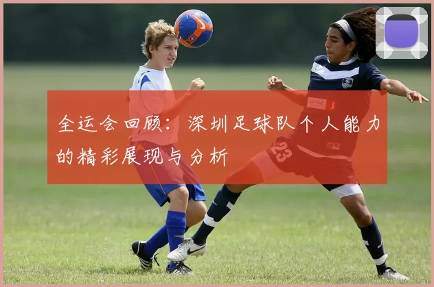全运会回顾：深圳足球队个人能力的精彩展现与分析