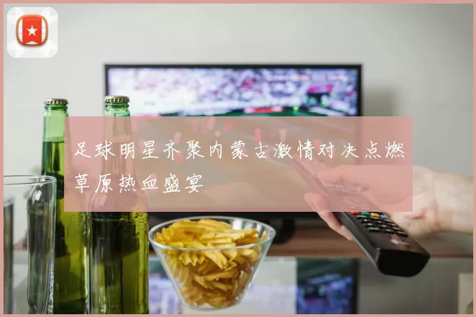 足球明星齐聚内蒙古激情对决点燃草原热血盛宴