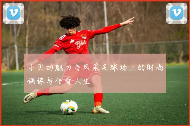 小贝的魅力与风采足球场上的时尚偶像与传奇人生