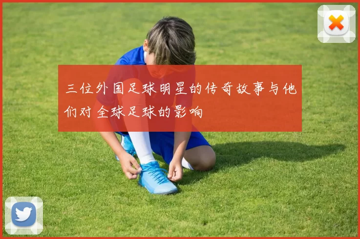 三位外国足球明星的传奇故事与他们对全球足球的影响