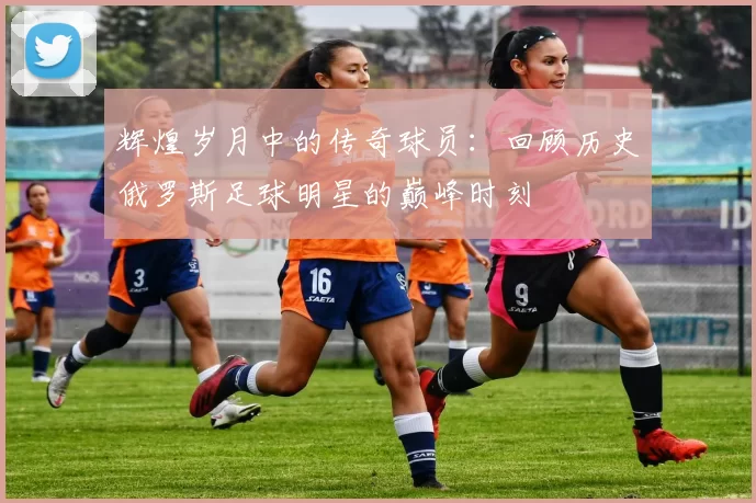 辉煌岁月中的传奇球员：回顾历史俄罗斯足球明星的巅峰时刻