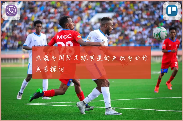 武磊与国际足球明星的互动与合作关系探讨