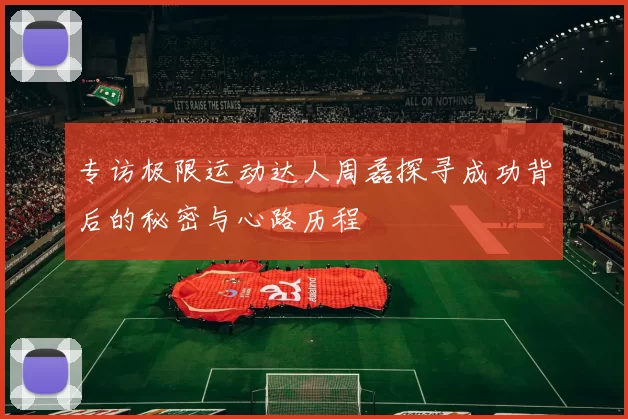 专访极限运动达人周磊探寻成功背后的秘密与心路历程
