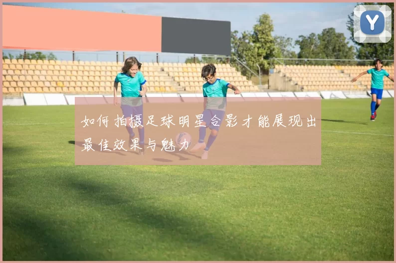 如何拍摄足球明星合影才能展现出最佳效果与魅力
