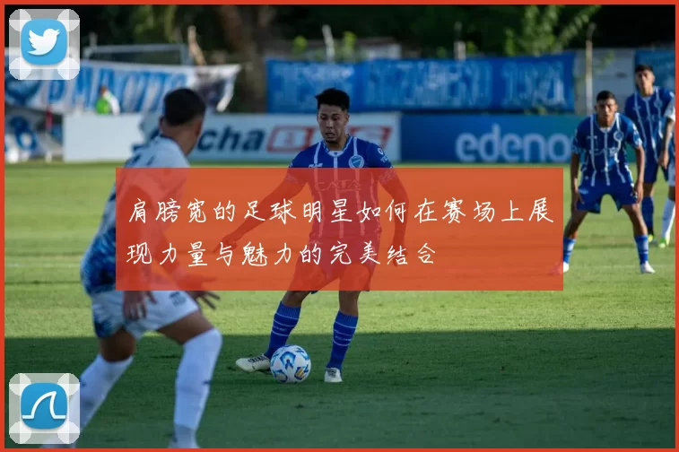 肩膀宽的足球明星如何在赛场上展现力量与魅力的完美结合
