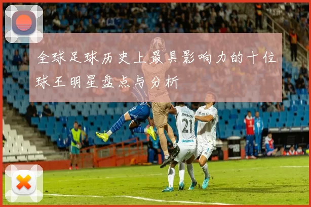 全球足球历史上最具影响力的十位球王明星盘点与分析