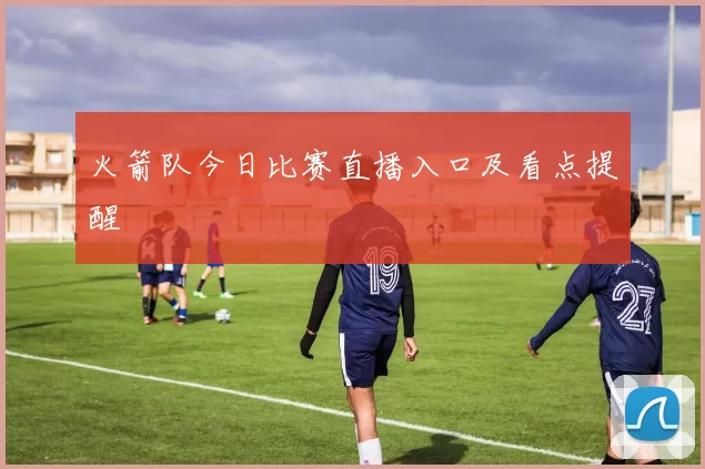 火箭队今日比赛直播入口及看点提醒