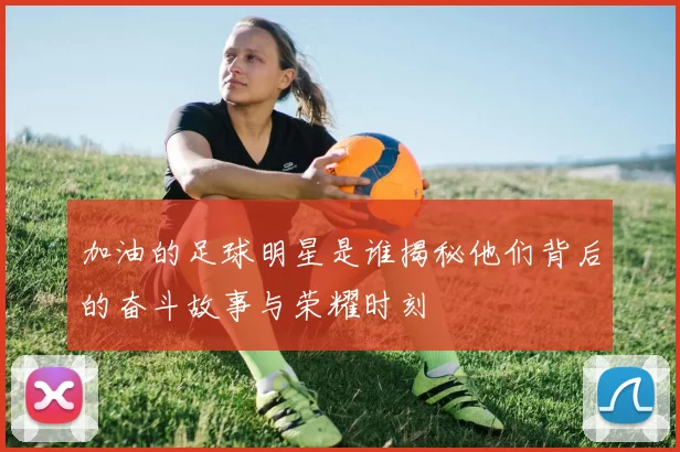 加油的足球明星是谁揭秘他们背后的奋斗故事与荣耀时刻