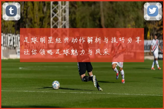 足球明星经典动作解析与技巧分享让你领略足球魅力与风采