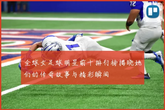 全球女足球明星前十排行榜揭晓她们的传奇故事与精彩瞬间