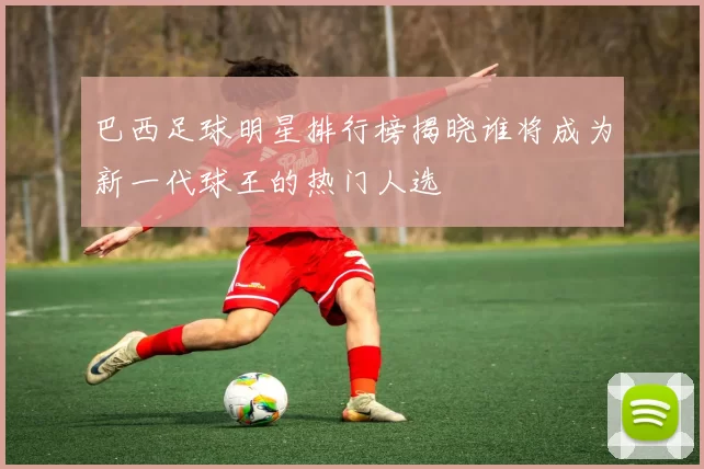 巴西足球明星排行榜揭晓谁将成为新一代球王的热门人选