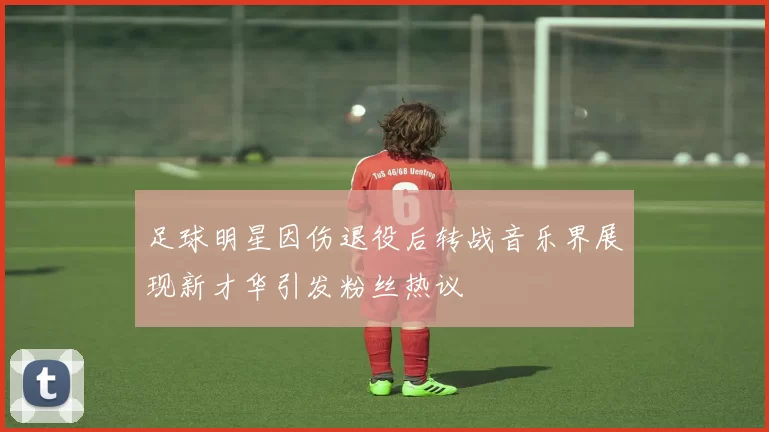 足球明星因伤退役后转战音乐界展现新才华引发粉丝热议