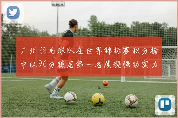 广州羽毛球队在世界锦标赛积分榜中以96分稳居第一名展现强劲实力