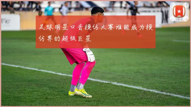 足球明星口音模仿大赛谁能成为模仿界的超级巨星