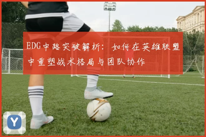 EDG中路突破解析：如何在英雄联盟中重塑战术格局与团队协作