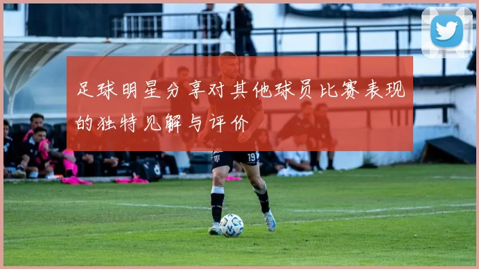 足球明星分享对其他球员比赛表现的独特见解与评价