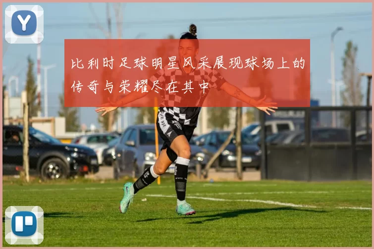 比利时足球明星风采展现球场上的传奇与荣耀尽在其中
