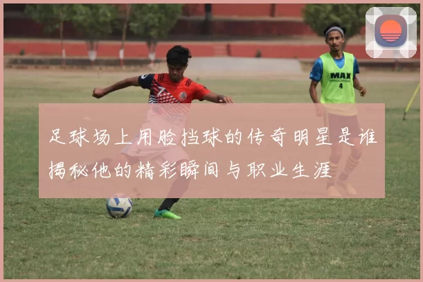 足球场上用脸挡球的传奇明星是谁揭秘他的精彩瞬间与职业生涯