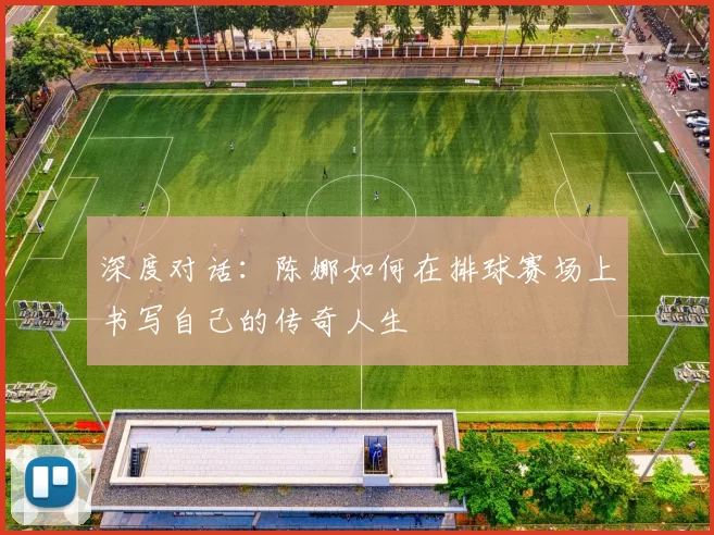 深度对话：陈娜如何在排球赛场上书写自己的传奇人生