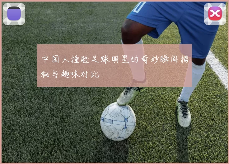 中国人撞脸足球明星的奇妙瞬间揭秘与趣味对比