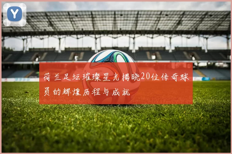 荷兰足坛璀璨星光揭晓20位传奇球员的辉煌历程与成就