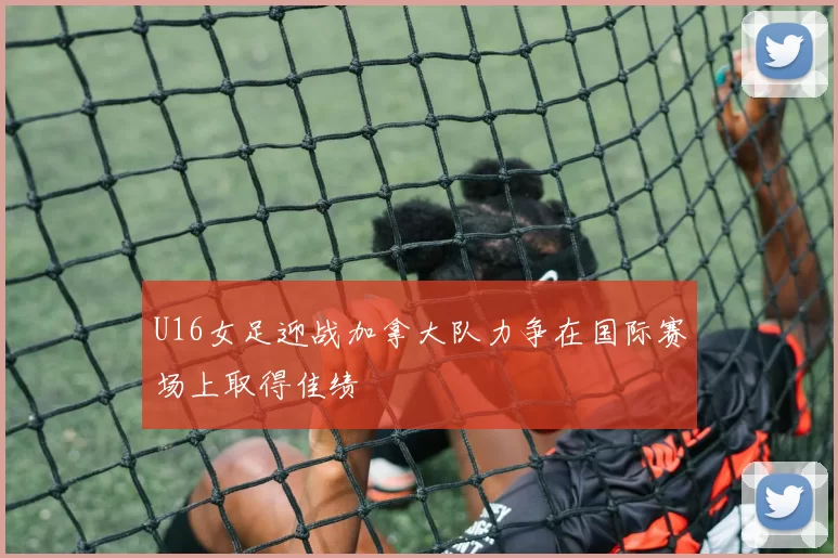 U16女足迎战加拿大队力争在国际赛场上取得佳绩