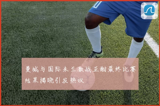 曼城与国际米兰激战正酣最终比赛结果揭晓引发热议