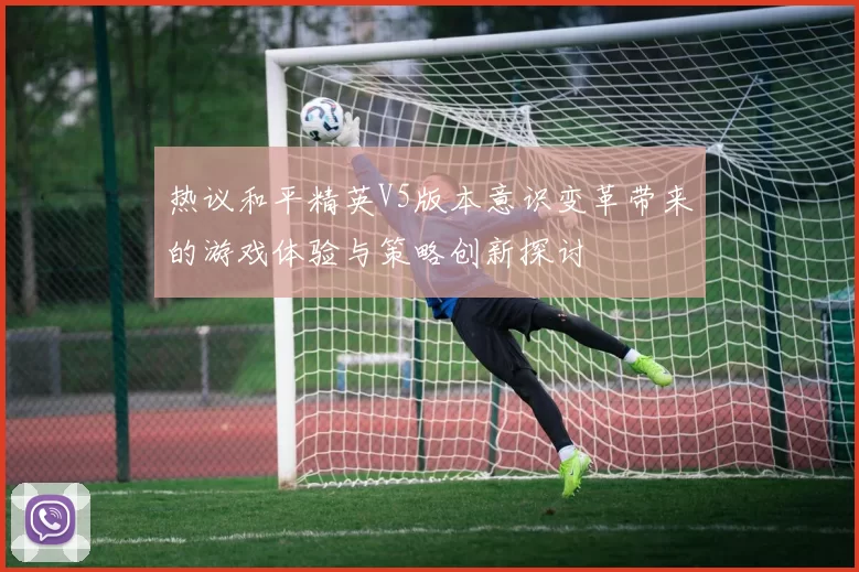 热议和平精英V5版本意识变革带来的游戏体验与策略创新探讨