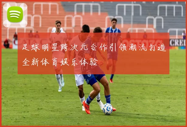 足球明星跨次元合作引领潮流打造全新体育娱乐体验